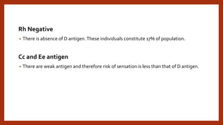 Rh Negative
• There is absence of D antigen.These individuals constitute 17% of population.
Cc and Ee antigen
• There are weak antigen and therefore risk of sensation is less than that of D antigen.
 