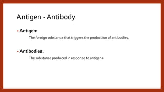 Antigen - Antibody
• Antigen:
The foreign substance that triggers the production of antibodies.
• Antibodies:
The substance produced in response to antigens.
 