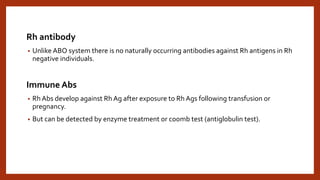 Rh antibody
• Unlike ABO system there is no naturally occurring antibodies against Rh antigens in Rh
negative individuals.
Immune Abs
• Rh Abs develop against Rh Ag after exposure to Rh Ags following transfusion or
pregnancy.
• But can be detected by enzyme treatment or coomb test (antiglobulin test).
 