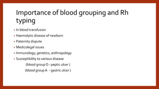 Importance of blood grouping and Rh
typing
• In blood transfusion
• Haemolytic disease of newborn
• Paternity dispute
• Medicolegal issues
• Immunology, genetics, anthropology
• Susceptibility to various disease
(blood group O- peptic ulcer )
(blood group A - gastric ulcer )
 