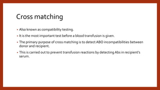 Cross matching
• Also known as compatibility testing.
• It is the most important test before a blood transfusion is given.
• The primary purpose of cross matching is to detect ABO incompatibilities between
donor and recipient.
• This is carried out to prevent transfusion reactions by detecting Abs in recipient’s
serum.
 