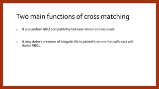 Two main functions of cross matching
1. It is a confirm ABO compatibility between donor and recipient.
2. It may detect presence of irregular Ab in patient’s serum that will react with
donor RBCs.
 