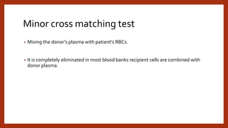Minor cross matching test
• Mixing the donor’s plasma with patient’s RBCs.
• It is completely eliminated in most blood banks recipient cells are combined with
donor plasma.
 
