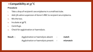 Compatibility at 37˚C
Procedure
i. Take 1 drop of recipient's serum/plasma in a small test tube.
ii. Add 5% saline suspension of donor’s RBC to recipient serum/plasma.
iii. Mix the two.
iv. Incubate at 37˚C.
v. Centrifuge.
vi. Check for agglutination or haemolysis.
Result : Agglutination or haemolysis absent - match
Agglutination or haemolysis present - mismatch
 