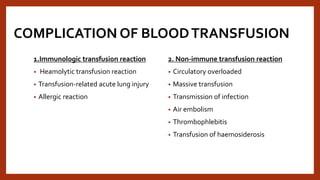 COMPLICATION OF BLOODTRANSFUSION
1.Immunologic transfusion reaction
• Heamolytic transfusion reaction
• Transfusion-related acute lung injury
• Allergic reaction
2. Non-immune transfusion reaction
• Circulatory overloaded
• Massive transfusion
• Transmission of infection
• Air embolism
• Thrombophlebitis
• Transfusion of haemosiderosis
 