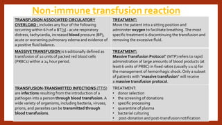 Non-immune transfusion reaction
TRANSFUSION ASSOCIATED CIRCULATORY
OVERLOAD : includes any four of the following
occurring within 6 h of a BT[3] - acute respiratory
distress, tachycardia, increased blood pressure (BP),
acute or worsening pulmonary edema and evidence of
a positive fluid balance.
TREATMENT:
Move the patient into a sitting position and
administer oxygen to facilitate breathing.The most
specific treatment is discontinuing the transfusion and
removing the excessive fluid.
MASSIVETRANSFUSION is traditionally defined as
transfusion of 10 units of packed red blood cells
(PRBCs) within a 24 hour period.
TREATMENT:
MassiveTransfusion Protocol” (MTP) refers to rapid
administration of large amounts of blood products (at
least 6 units of PRBC) in fixed ratios (usually 1:1:1) for
the management of hemorrhagic shock. Only a subset
of patients with “massive transfusion” will receive
a massive transfusion protocol.
TRANSFUSION-TRANSMITTED INFECTIONS (TTIS)
are infections resulting from the introduction of a
pathogen into a person through blood transfusion. A
wide variety of organisms, including bacteria, viruses,
prions, and parasites can be transmitted through
blood transfusions.
TREATMENT:
• donor selection
• the screening of donations
• specific processing
• quarantine of plasma
• bacterial culturing
• post-donation and post-transfusion notification
 