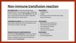 Non-immune transfusion reaction
AIR EMBOLISM: is a blood vessel blockage
caused by one or more bubbles of air or other gas
in the circulatory system. Air embolisms may also
occur in the xylem of vascular plants, especially
when suffering from water stress
TREATMENT:
• hospital care,
• oxygen,
• removing air from the heart and a high-
pressure chamber.
THROMBOPHLEBITIS is an inflammatory process
that causes a blood clot to form and block one or
more veins, usually in your legs.
TREATMENT:
• Blood-thinning medications.
• Clot-dissolving medications
• Compression stockings.
• Vena cava filter
• Varicose vein stripping
TRANSFUSION OF HEMOSIDEROSIS:
Transfusional hemosiderosis is the accumulation
of iron in the liver and heart but also endocrine
organs, in patients who receive or did receive
frequent blood transfusions
TREATMENT:
• Corticosteroids
• Immunosuppresants
 