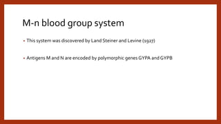 M-n blood group system
• This system was discovered by Land Steiner and Levine (1927)
• Antigens M and N are encoded by polymorphic genes GYPA and GYPB
 