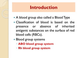 Introduction
 A blood group also called a Blood Type
 Classification of blood is based on the
presence or absence of inherited
antigenic substances on the surface of red
blood cells (RBCs).
 Blood group systems
◦ ABO blood group system
◦ Rh blood group system
 