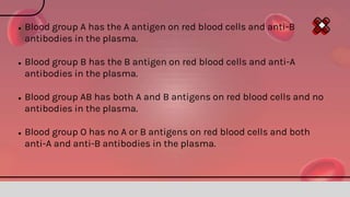 ● Blood group A has the A antigen on red blood cells and anti-B
antibodies in the plasma.
● Blood group B has the B antigen on red blood cells and anti-A
antibodies in the plasma.
● Blood group AB has both A and B antigens on red blood cells and no
antibodies in the plasma.
● Blood group O has no A or B antigens on red blood cells and both
anti-A and anti-B antibodies in the plasma.
 