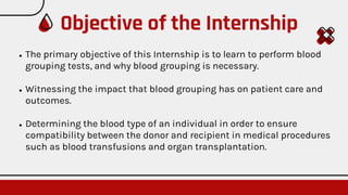 ● The primary objective of this Internship is to learn to perform blood
grouping tests, and why blood grouping is necessary.
● Witnessing the impact that blood grouping has on patient care and
outcomes.
● Determining the blood type of an individual in order to ensure
compatibility between the donor and recipient in medical procedures
such as blood transfusions and organ transplantation.
Objective of the Internship
 