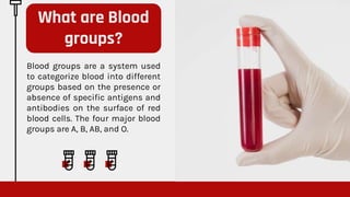 Blood groups are a system used
to categorize blood into different
groups based on the presence or
absence of specific antigens and
antibodies on the surface of red
blood cells. The four major blood
groups are A, B, AB, and O.
What are Blood
groups?
 