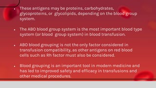 ● These antigens may be proteins, carbohydrates,
glycoproteins, or glycolipids, depending on the blood group
system.
● The ABO blood group system is the most important blood type
system (or blood group system) in blood transfusion.
● ABO blood grouping is not the only factor considered in
transfusion compatibility, as other antigens on red blood
cells such as Rh factor must also be considered.
● Blood grouping is an important tool in modern medicine and
has led to improved safety and efficacy in transfusions and
other medical procedures.
 