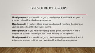 TYPES OF BLOOD GROUPS
Blood group A- If you have blood group blood group A you have A antigens on
your red cell and B antibody on your plasma.
Blood group B- If you have blood group blood group B you have B antigens on
your red cell and A antibody on your plasma.
Blood group AB- If you have blood group blood group AB you have A and B
antigens on your red cell and you don’t have antibody on your plasma
Blood group O- If you have blood group blood group O you don’t have A and B
antigens on your red cell thus you have A and B antibody on your plasma
 