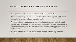 RH FACTOR BLOOD GROUPING SYSTEM
• Many people have the so called rh factor on the red cells surface
• This is also an antigen and the one who have it are called rh positive (rh+) and
those who haven’t are called rh negative (rh-).
• A person with rh- blood does not have rh antibodies naturally on their blood
plasma. But a person with rh- can develop rh antibodies on their plasma if he or
she receive a blood from rh+ person whose rh antigen can trigger production of
rh antibodies.
• A person with rh+ blood can receive blood from rh- without any problems
 