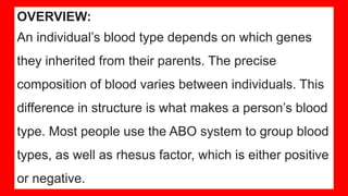OVERVIEW:
An individual’s blood type depends on which genes
they inherited from their parents. The precise
composition of blood varies between individuals. This
difference in structure is what makes a person’s blood
type. Most people use the ABO system to group blood
types, as well as rhesus factor, which is either positive
or negative.
 