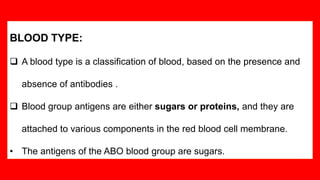 BLOOD TYPE:
 A blood type is a classification of blood, based on the presence and
absence of antibodies .
 Blood group antigens are either sugars or proteins, and they are
attached to various components in the red blood cell membrane.
• The antigens of the ABO blood group are sugars.
 