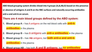 ABO blood grouping system divides blood into 4 groups (A,B,AB,O) based on the presence
or absence of antigens A and B on the RBC surfaces and naturally occurring antibodies
anti-a and anti-b on serum.
There are 4 main blood groups defined by the ABO system:
1. Blood group A – has A antigens on the red blood cells with anti-b
antibodies in the plasma
2. Blood group B – has B antigens with anti-a antibodies in the plasma
3. Blood group O – has no antigens, but both anti-a and anti-b
antibodies in the plasma
4. Blood group AB – has both A and B antigens, but no antibodies
 