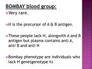 BOMBAY blood group:
Very rare.
H is the precursor of A & B antigen.
These people lack H, alongwith A and B
antigen but plasma contains anti A,
anti B and anti H
Bombay phenotype are individuals who
lack H gene(genotype h)
 