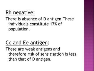 Rh negative:
There is absence of D antigen.These
individuals constitute 17% of
population.
Cc and Ee antigen:
These are weak antigens and
therefore risk of sensitisation is less
than that of D antigen.
 