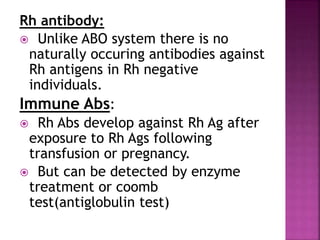 Rh antibody:
 Unlike ABO system there is no
naturally occuring antibodies against
Rh antigens in Rh negative
individuals.
Immune Abs:
 Rh Abs develop against Rh Ag after
exposure to Rh Ags following
transfusion or pregnancy.
 But can be detected by enzyme
treatment or coomb
test(antiglobulin test)
 