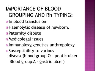 IMPORTANCE OF BLOOD
GROUPING AND Rh TYPING:
In blood transfusion
Haemolytic disease of newborn.
Paternity dispute
Medicolegal issues
Immunology,genetics,anthropology
Susceptibility to various
disease(blood group O – peptic ulcer
Blood group A – gastric ulcer)
 