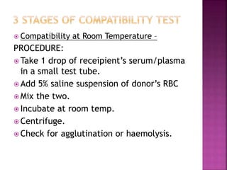  Compatibility at Room Temperature –
PROCEDURE:
 Take 1 drop of receipient’s serum/plasma
in a small test tube.
 Add 5% saline suspension of donor’s RBC
 Mix the two.
 Incubate at room temp.
 Centrifuge.
 Check for agglutination or haemolysis.
 
