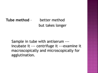 Tube method – better method
but takes longer
Sample in tube with antiserum ---
incubate it --- centrifuge it ---examine it
macroscopically and microscopically for
agglutination.
 