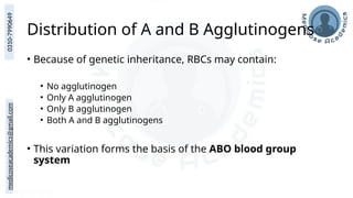 medicoseacademics@gmail.com
0310-7990649
Distribution of A and B Agglutinogens
• Because of genetic inheritance, RBCs may contain:
• No agglutinogen
• Only A agglutinogen
• Only B agglutinogen
• Both A and B agglutinogens
• This variation forms the basis of the ABO blood group
system
 