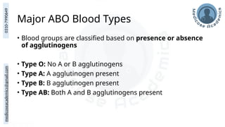 medicoseacademics@gmail.com
0310-7990649
Major ABO Blood Types
• Blood groups are classified based on presence or absence
of agglutinogens
• Type O: No A or B agglutinogens
• Type A: A agglutinogen present
• Type B: B agglutinogen present
• Type AB: Both A and B agglutinogens present
 