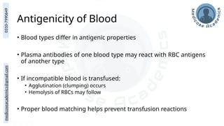 medicoseacademics@gmail.com
0310-7990649
Antigenicity of Blood
• Blood types differ in antigenic properties
• Plasma antibodies of one blood type may react with RBC antigens
of another type
• If incompatible blood is transfused:
• Agglutination (clumping) occurs
• Hemolysis of RBCs may follow
• Proper blood matching helps prevent transfusion reactions
 