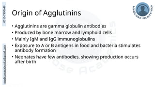 medicoseacademics@gmail.com
0310-7990649
Origin of Agglutinins
• Agglutinins are gamma globulin antibodies
• Produced by bone marrow and lymphoid cells
• Mainly IgM and IgG immunoglobulins
• Exposure to A or B antigens in food and bacteria stimulates
antibody formation
• Neonates have few antibodies, showing production occurs
after birth
 