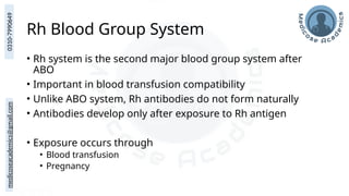 medicoseacademics@gmail.com
0310-7990649
Rh Blood Group System
• Rh system is the second major blood group system after
ABO
• Important in blood transfusion compatibility
• Unlike ABO system, Rh antibodies do not form naturally
• Antibodies develop only after exposure to Rh antigen
• Exposure occurs through
• Blood transfusion
• Pregnancy
 