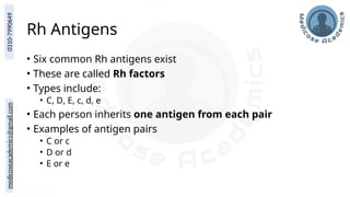 medicoseacademics@gmail.com
0310-7990649
Rh Antigens
• Six common Rh antigens exist
• These are called Rh factors
• Types include:
• C, D, E, c, d, e
• Each person inherits one antigen from each pair
• Examples of antigen pairs
• C or c
• D or d
• E or e
 