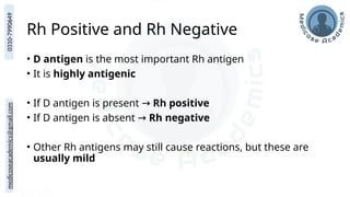 medicoseacademics@gmail.com
0310-7990649
Rh Positive and Rh Negative
• D antigen is the most important Rh antigen
• It is highly antigenic
• If D antigen is present → Rh positive
• If D antigen is absent → Rh negative
• Other Rh antigens may still cause reactions, but these are
usually mild
 