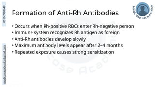 medicoseacademics@gmail.com
0310-7990649
Formation of Anti-Rh Antibodies
• Occurs when Rh-positive RBCs enter Rh-negative person
• Immune system recognizes Rh antigen as foreign
• Anti-Rh antibodies develop slowly
• Maximum antibody levels appear after 2–4 months
• Repeated exposure causes strong sensitization
 
