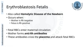 medicoseacademics@gmail.com
0310-7990649
Erythroblastosis Fetalis
• Also called Hemolytic Disease of the Newborn
• Occurs when:
• Mother is Rh negative
• Fetus is Rh positive
• Fetal RBCs enter maternal circulation
• Mother forms anti-Rh antibodies
• These antibodies cross the placenta and attack fetal RBCs
 