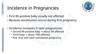 medicoseacademics@gmail.com
0310-7990649
Incidence in Pregnancies
• First Rh-positive baby usually not affected
• Because sensitization occurs during first pregnancy
• Incidence increases in later pregnancies:
• Second Rh-positive baby about 3% affected
→
• Third baby about 10% affected
→
• Risk rises with each subsequent pregnancy
 