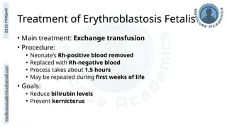 medicoseacademics@gmail.com
0310-7990649
Treatment of Erythroblastosis Fetalis
• Main treatment: Exchange transfusion
• Procedure:
• Neonate’s Rh-positive blood removed
• Replaced with Rh-negative blood
• Process takes about 1.5 hours
• May be repeated during first weeks of life
• Goals:
• Reduce bilirubin levels
• Prevent kernicterus
 