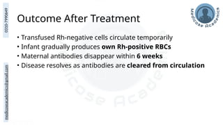 medicoseacademics@gmail.com
0310-7990649
Outcome After Treatment
• Transfused Rh-negative cells circulate temporarily
• Infant gradually produces own Rh-positive RBCs
• Maternal antibodies disappear within 6 weeks
• Disease resolves as antibodies are cleared from circulation
 