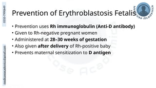 medicoseacademics@gmail.com
0310-7990649
Prevention of Erythroblastosis Fetalis
• Prevention uses Rh immunoglobulin (Anti-D antibody)
• Given to Rh-negative pregnant women
• Administered at 28–30 weeks of gestation
• Also given after delivery of Rh-positive baby
• Prevents maternal sensitization to D antigen
 