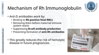 medicoseacademics@gmail.com
0310-7990649
Mechanism of Rh Immunoglobulin
• Anti-D antibodies work by:
• Binding to Rh-positive fetal RBCs
• Removing them before maternal immune
system reacts
• Suppressing B-cell antibody production
• Preventing formation of anti-Rh antibodies
• This greatly reduces the risk of hemolytic
disease in future pregnancies.
 