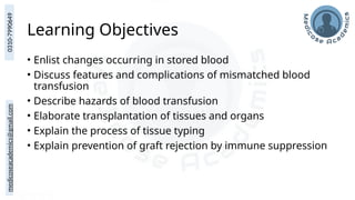 medicoseacademics@gmail.com
0310-7990649
Learning Objectives
• Enlist changes occurring in stored blood
• Discuss features and complications of mismatched blood
transfusion
• Describe hazards of blood transfusion
• Elaborate transplantation of tissues and organs
• Explain the process of tissue typing
• Explain prevention of graft rejection by immune suppression
 