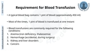 medicoseacademics@gmail.com
0310-7990649
Requirement for Blood Transfusion
• A typical blood bag contains 1 pint of blood (approximately 450 ml)
• Most of the times, 1 pint of blood is transfused at one instant
• Blood transfusions are commonly required for the following
conditions:
1. Anemia (iron deficiency, thalassemia)
2. Hemorrhage (accidental, during surgery)
3. Kidney and liver disorders
4. Cancers
 
