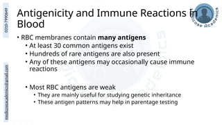 medicoseacademics@gmail.com
0310-7990649
Antigenicity and Immune Reactions in
Blood
• RBC membranes contain many antigens
• At least 30 common antigens exist
• Hundreds of rare antigens are also present
• Any of these antigens may occasionally cause immune
reactions
• Most RBC antigens are weak
• They are mainly useful for studying genetic inheritance
• These antigen patterns may help in parentage testing
 