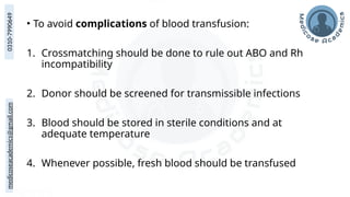 medicoseacademics@gmail.com
0310-7990649
• To avoid complications of blood transfusion:
1. Crossmatching should be done to rule out ABO and Rh
incompatibility
2. Donor should be screened for transmissible infections
3. Blood should be stored in sterile conditions and at
adequate temperature
4. Whenever possible, fresh blood should be transfused
 