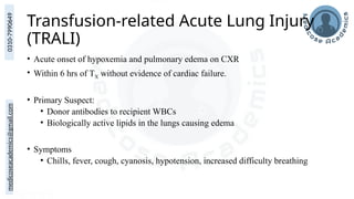 medicoseacademics@gmail.com
0310-7990649
Transfusion-related Acute Lung Injury
(TRALI)
• Acute onset of hypoxemia and pulmonary edema on CXR
• Within 6 hrs of TX without evidence of cardiac failure.
• Primary Suspect:
• Donor antibodies to recipient WBCs
• Biologically active lipids in the lungs causing edema
• Symptoms
• Chills, fever, cough, cyanosis, hypotension, increased difficulty breathing
 