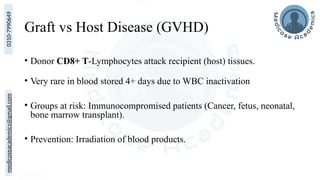 medicoseacademics@gmail.com
0310-7990649
Graft vs Host Disease (GVHD)
• Donor CD8+ T-Lymphocytes attack recipient (host) tissues.
• Very rare in blood stored 4+ days due to WBC inactivation
• Groups at risk: Immunocompromised patients (Cancer, fetus, neonatal,
bone marrow transplant).
• Prevention: Irradiation of blood products.
 