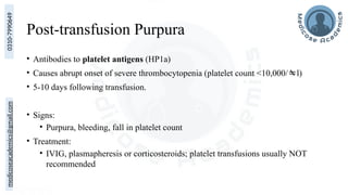 medicoseacademics@gmail.com
0310-7990649
Post-transfusion Purpura
• Antibodies to platelet antigens (HP1a)
• Causes abrupt onset of severe thrombocytopenia (platelet count <10,000/l)
• 5-10 days following transfusion.
• Signs:
• Purpura, bleeding, fall in platelet count
• Treatment:
• IVIG, plasmapheresis or corticosteroids; platelet transfusions usually NOT
recommended
 