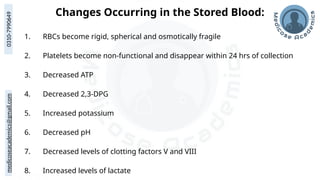 medicoseacademics@gmail.com
0310-7990649
Changes Occurring in the Stored Blood:
1. RBCs become rigid, spherical and osmotically fragile
2. Platelets become non-functional and disappear within 24 hrs of collection
3. Decreased ATP
4. Decreased 2,3-DPG
5. Increased potassium
6. Decreased pH
7. Decreased levels of clotting factors V and VIII
8. Increased levels of lactate
 